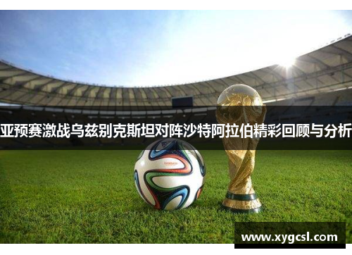 亚预赛激战乌兹别克斯坦对阵沙特阿拉伯精彩回顾与分析